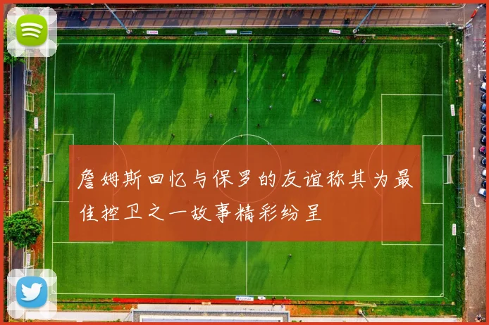 詹姆斯回忆与保罗的友谊称其为最佳控卫之一故事精彩纷呈