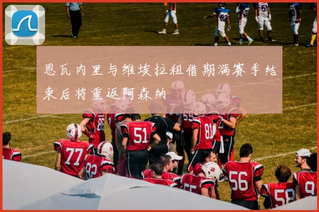 恩瓦内里与维埃拉租借期满赛季结束后将重返阿森纳