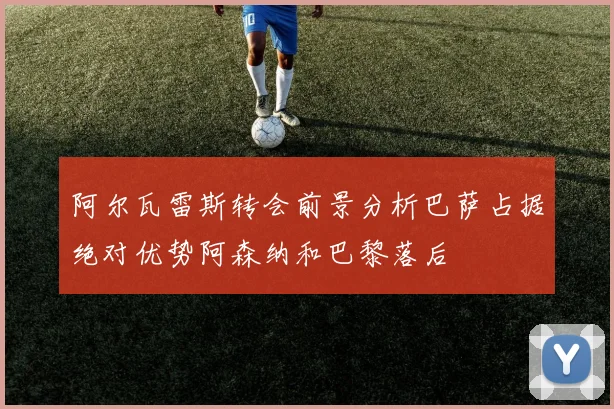 阿尔瓦雷斯转会前景分析巴萨占据绝对优势阿森纳和巴黎落后