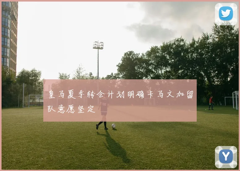 皇马夏季转会计划明确卡马文加留队意愿坚定