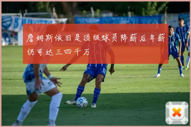 詹姆斯依旧是顶级球员降薪后年薪仍可达三四千万