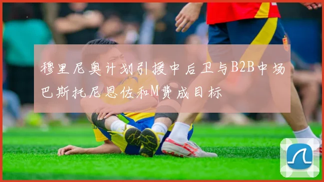 穆里尼奥计划引援中后卫与B2B中场巴斯托尼恩佐和M费成目标