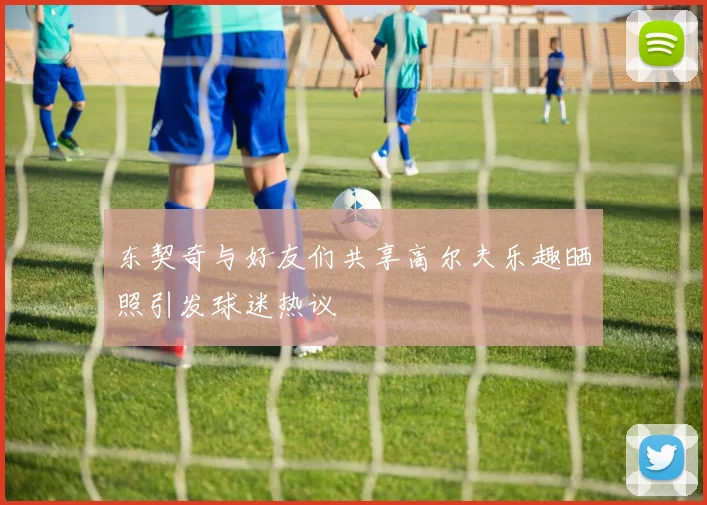 东契奇与好友们共享高尔夫乐趣晒照引发球迷热议
