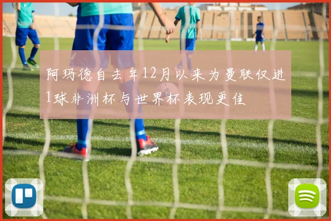 阿玛德自去年12月以来为曼联仅进1球非洲杯与世界杯表现更佳