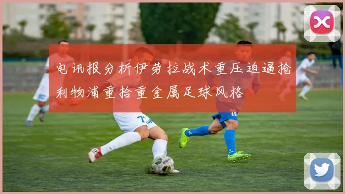 电讯报分析伊劳拉战术重压迫逼抢利物浦重拾重金属足球风格