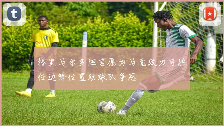格里马尔多坦言愿为马竞效力可胜任边锋位置助球队争冠