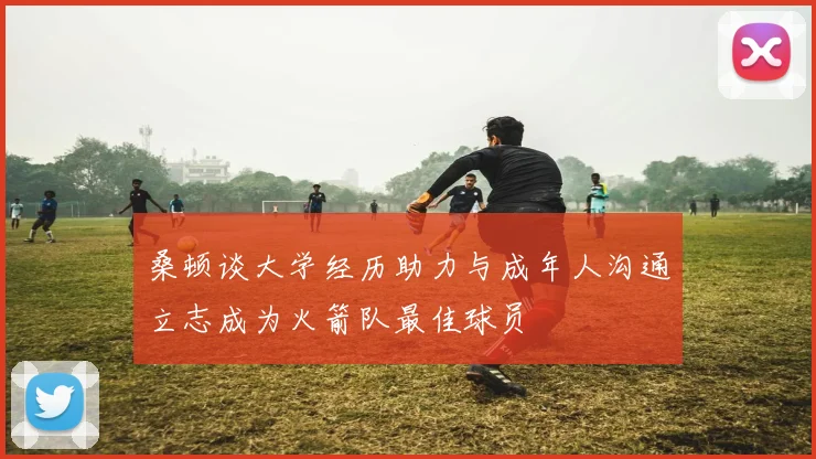 桑顿谈大学经历助力与成年人沟通立志成为火箭队最佳球员
