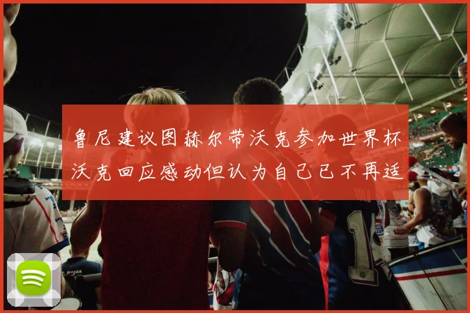 鲁尼建议图赫尔带沃克参加世界杯沃克回应感动但认为自己已不再适合