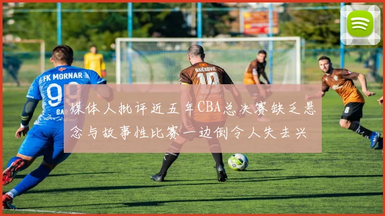 媒体人批评近五年CBA总决赛缺乏悬念与故事性比赛一边倒令人失去兴趣